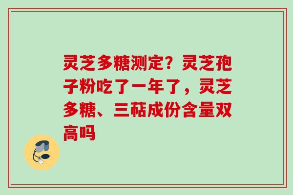 灵芝多糖测定？灵芝孢子粉吃了一年了，灵芝多糖、三萜成份含量双高吗
