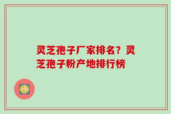 灵芝孢子厂家排名？灵芝孢子粉产地排行榜