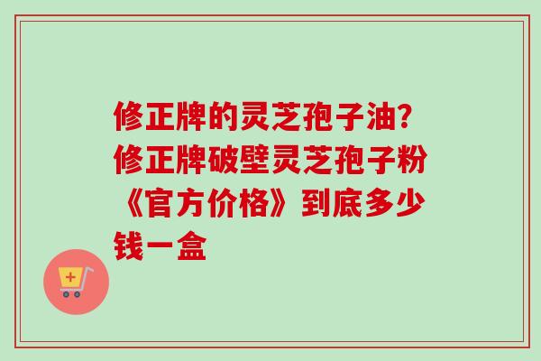 修正牌的灵芝孢子油？修正牌破壁灵芝孢子粉《官方价格》到底多少钱一盒