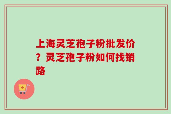 上海灵芝孢子粉批发价？灵芝孢子粉如何找销路