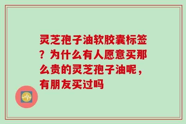 灵芝孢子油软胶囊标签？为什么有人愿意买那么贵的灵芝孢子油呢，有朋友买过吗