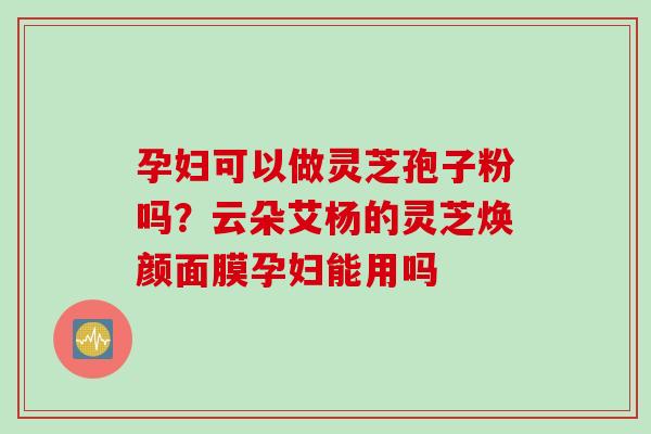 孕妇可以做灵芝孢子粉吗？云朵艾杨的灵芝焕颜面膜孕妇能用吗