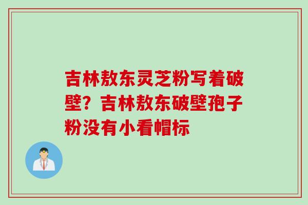 吉林敖东灵芝粉写着破壁？吉林敖东破壁孢子粉没有小看帽标