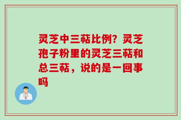 灵芝中三萜比例？灵芝孢子粉里的灵芝三萜和总三萜，说的是一回事吗
