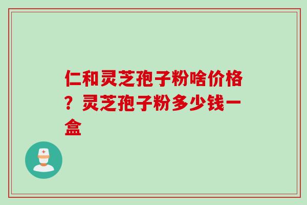 仁和灵芝孢子粉啥价格？灵芝孢子粉多少钱一盒