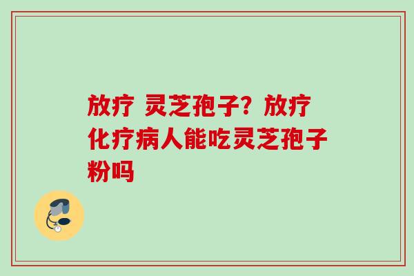 放疗 灵芝孢子？放疗化疗病人能吃灵芝孢子粉吗