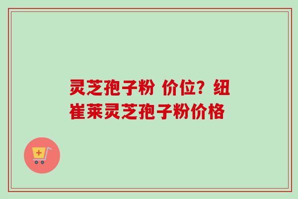 灵芝孢子粉 价位？纽崔莱灵芝孢子粉价格