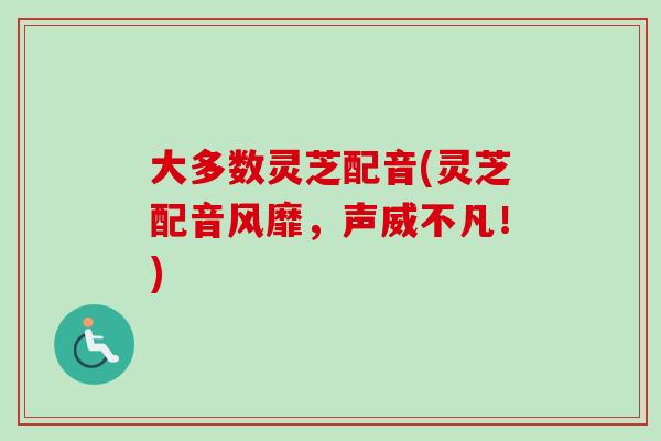 大多数灵芝配音(灵芝配音风靡，声威不凡！)