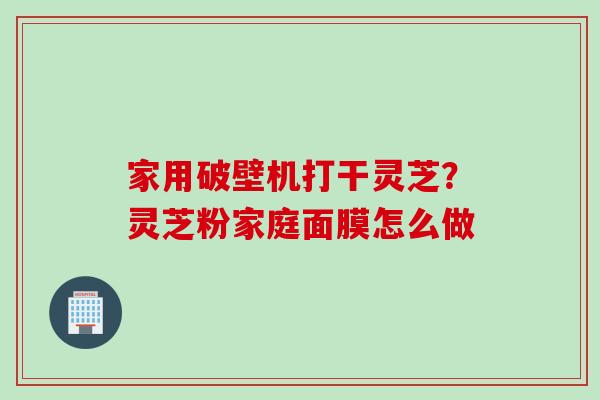 家用破壁机打干灵芝？灵芝粉家庭面膜怎么做