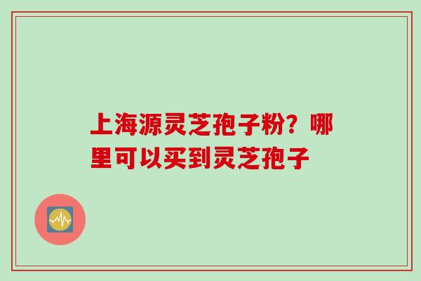 上海源灵芝孢子粉?哪里可以买到灵芝孢子 上海源灵芝孢子粉?哪里可以买到灵芝孢子