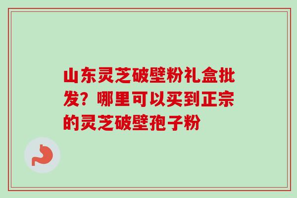 山东灵芝破壁粉礼盒批发？哪里可以买到正宗的灵芝破壁孢子粉