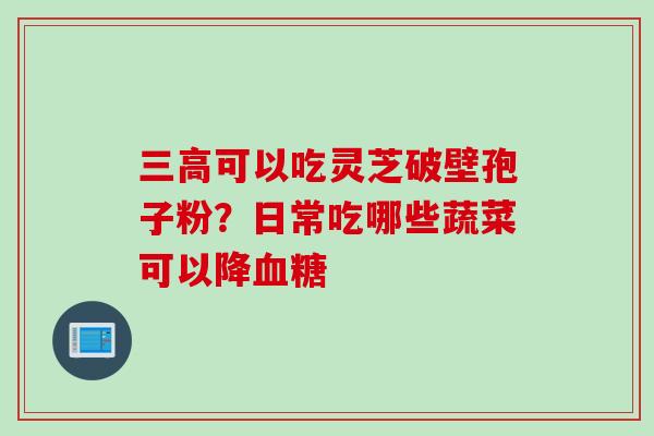 三高可以吃灵芝破壁孢子粉？日常吃哪些蔬菜可以降血糖
