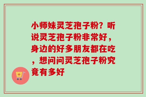 小师妹灵芝孢子粉？听说灵芝孢子粉非常好，身边的好多朋友都在吃，想问问灵芝孢子粉究竟有多好