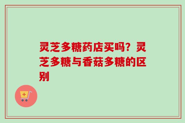 灵芝多糖药店买吗？灵芝多糖与香菇多糖的区别