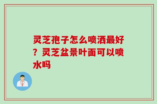 灵芝孢子怎么喷洒最好？灵芝盆景叶面可以喷水吗
