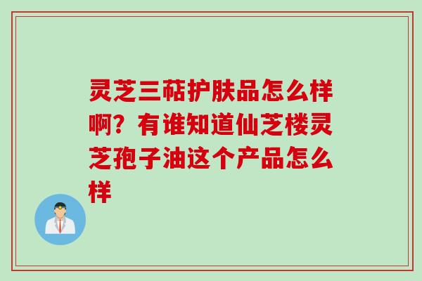 灵芝三萜护肤品怎么样啊？有谁知道仙芝楼灵芝孢子油这个产品怎么样