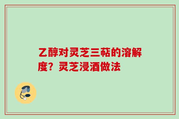 乙醇对灵芝三萜的溶解度？灵芝浸酒做法