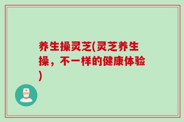 养生操灵芝(灵芝养生操，不一样的健康体验)