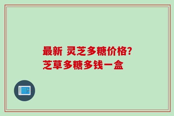 最新 灵芝多糖价格？芝草多糖多钱一盒