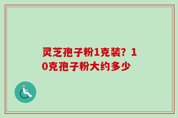 灵芝孢子粉1克装?10克孢子粉大约多少 灵芝孢子粉1克装?10克孢子粉大约多少
