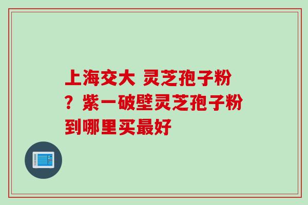 上海交大 灵芝孢子粉？紫一破壁灵芝孢子粉到哪里买最好
