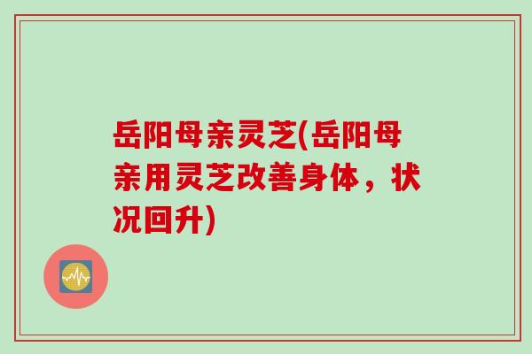 岳阳母亲灵芝(岳阳母亲用灵芝改善身体，状况回升)