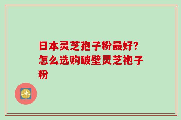 日本灵芝孢子粉最好？怎么选购破壁灵芝袍子粉