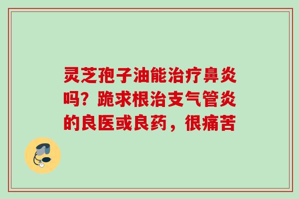 灵芝孢子油能吗？跪求根的良医或良药，很痛苦