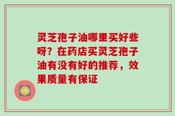 灵芝孢子油哪里买好些呀?在药店买灵芝孢子油有没有好的推荐,效果质量有保证 灵芝孢子油哪里买好些呀?在药店买灵芝孢子油有没有好的推荐,效果质量有保证