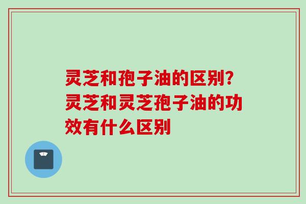 灵芝和孢子油的区别？灵芝和灵芝孢子油的功效有什么区别