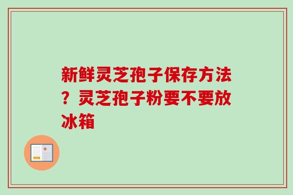 新鲜灵芝孢子保存方法?灵芝孢子粉要不要放冰箱 新鲜灵芝孢子保存方法?灵芝孢子粉要不要放冰箱