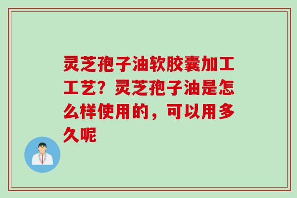 灵芝孢子油软胶囊加工工艺？灵芝孢子油是怎么样使用的，可以用多久呢