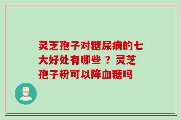 灵芝孢子对糖尿病的七大好处有哪些 ？灵芝孢子粉可以降血糖吗