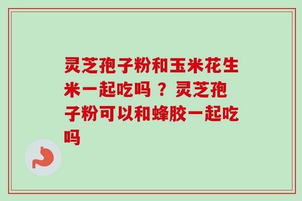 灵芝孢子粉和玉米花生米一起吃吗 ?灵芝孢子粉可以和蜂胶一起吃吗 灵芝孢子粉和玉米花生米一起吃吗 ?灵芝孢子粉可以和蜂胶一起吃吗