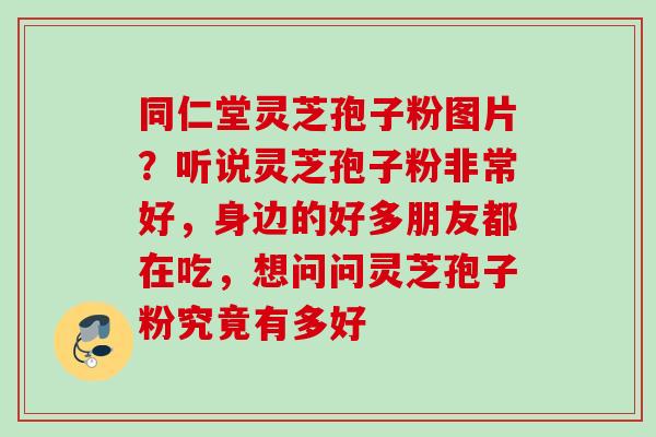同仁堂灵芝孢子粉图片？听说灵芝孢子粉非常好，身边的好多朋友都在吃，想问问灵芝孢子粉究竟有多好
