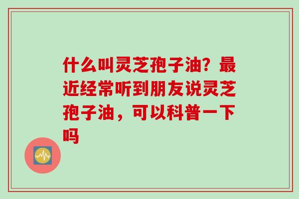 什么叫灵芝孢子油？最近经常听到朋友说灵芝孢子油，可以科普一下吗