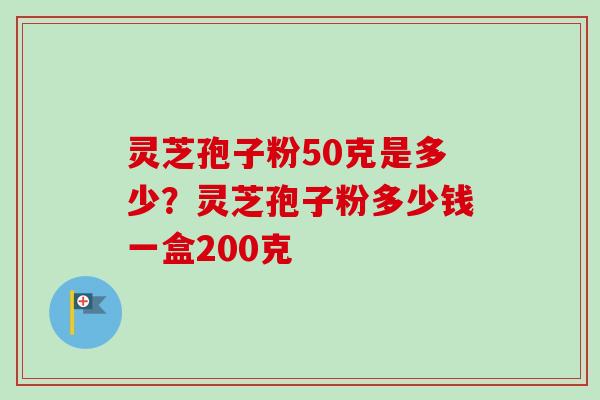 灵芝孢子粉50克是多少？灵芝孢子粉多少钱一盒200克