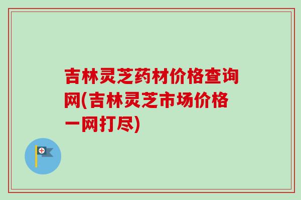 吉林灵芝药材价格查询网(吉林灵芝市场价格一网打尽)