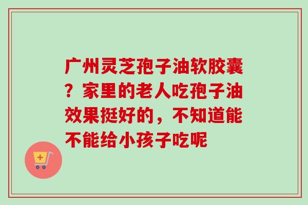 广州灵芝孢子油软胶囊？家里的老人吃孢子油效果挺好的，不知道能不能给小孩子吃呢