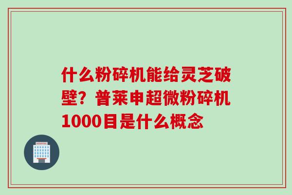 什么粉碎机能给灵芝破壁？普莱申超微粉碎机1000目是什么概念