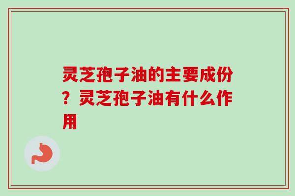 灵芝孢子油的主要成份？灵芝孢子油有什么作用