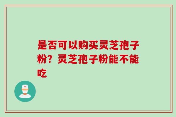 是否可以购买灵芝孢子粉？灵芝孢子粉能不能吃