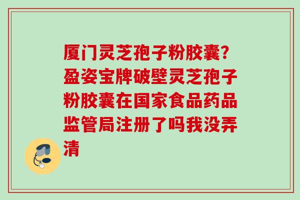 厦门灵芝孢子粉胶囊？盈姿宝牌破壁灵芝孢子粉胶囊在国家食品药品监管局注册了吗我没弄清