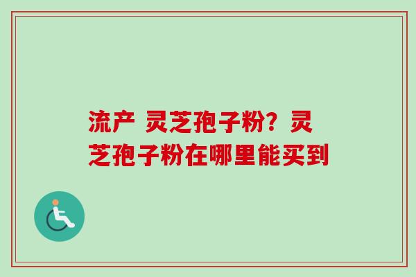 流产 灵芝孢子粉？灵芝孢子粉在哪里能买到