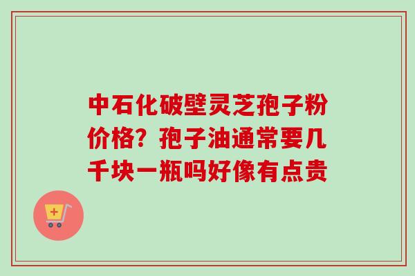 中石化破壁灵芝孢子粉价格？孢子油通常要几千块一瓶吗好像有点贵