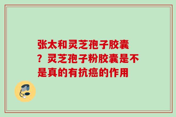 张太和灵芝孢子胶囊 ？灵芝孢子粉胶囊是不是真的有抗癌的作用