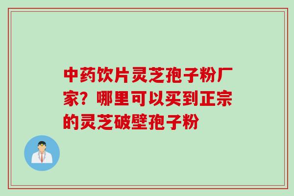 中药饮片灵芝孢子粉厂家？哪里可以买到正宗的灵芝破壁孢子粉