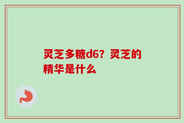 灵芝多糖d6？灵芝的精华是什么