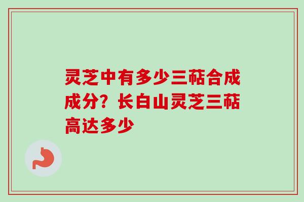 灵芝中有多少三萜合成成分？长白山灵芝三萜高达多少