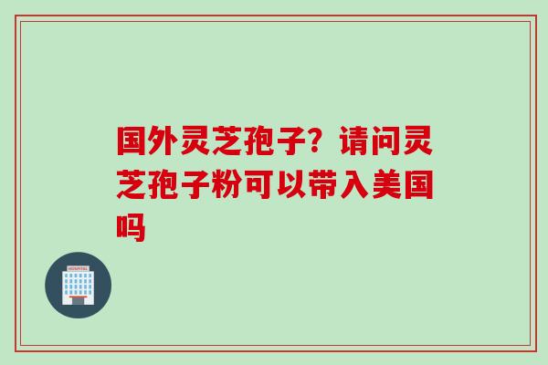 国外灵芝孢子？请问灵芝孢子粉可以带入美国吗
